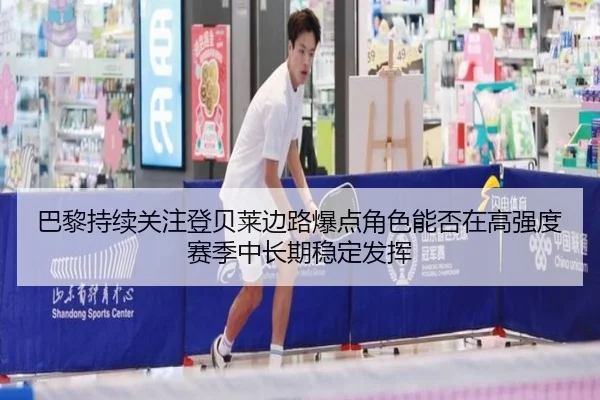 巴黎持续关注登贝莱边路爆点角色能否在高强度赛季中长期稳定发挥